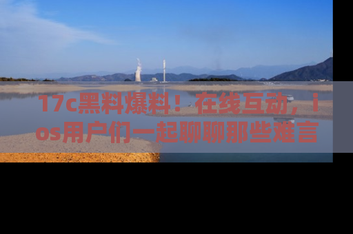 17c黑料爆料!在线互动,ios用户们一起聊聊那些难言之隐吧!