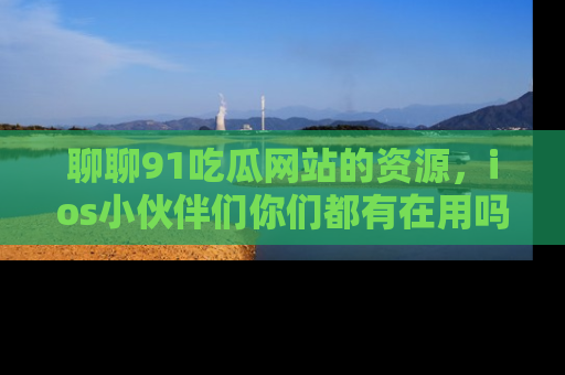 聊聊91吃瓜网站的资源，ios小伙伴们你们都有在用吗？