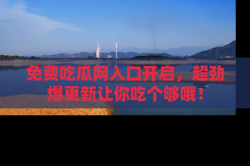 免费吃瓜网入口开启,超劲爆更新让你吃个够哦!