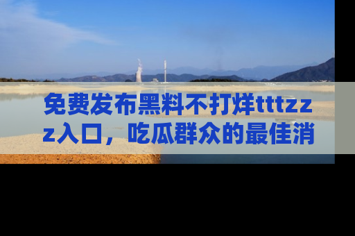 免费发布黑料不打烊tttzzz入口,吃瓜群众的最佳消息平台!