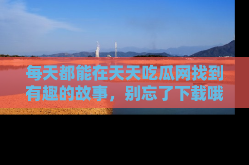 每天都能在天天吃瓜网找到有趣的故事,别忘了下载哦!