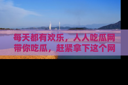 每天都有欢乐,人人吃瓜网带你吃瓜,赶紧拿下这个网址与地址吧!