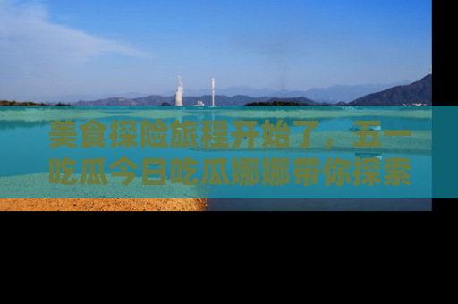 美食探险旅程开始了,五一吃瓜今日吃瓜娜娜带你探索精彩首页线路。