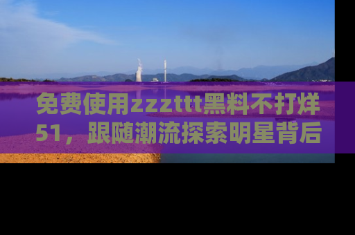 免费使用zzzttt黑料不打烊51,跟随潮流探索明星背后的故事,瘾君子必看!