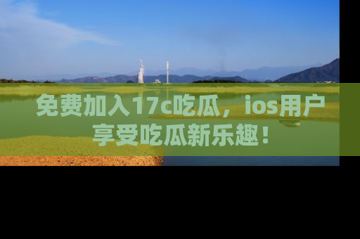 免费加入17c吃瓜,ios用户享受吃瓜新乐趣!