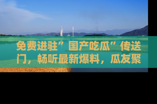 免费进驻”国产吃瓜”传送门,畅听最新爆料,瓜友聚集地等你!