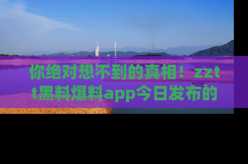 你绝对想不到的真相!zztt黑料爆料app今日发布的黑料让人叫绝!