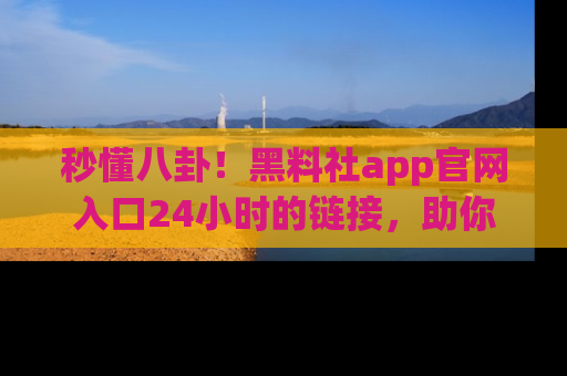 秒懂八卦！黑料社app官网入口24小时的链接，助你及时获取热搜焦点