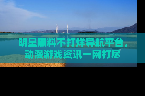 明星黑料不打烊导航平台，动漫游戏资讯一网打尽