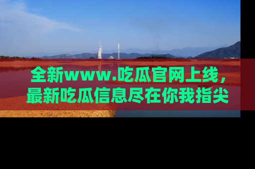 全新www.吃瓜官网上线,最新吃瓜信息尽在你我指尖!