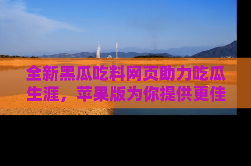全新黑瓜吃料网页助力吃瓜生涯，苹果版为你提供更佳体验！