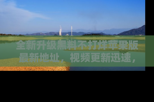 全新升级黑料不打烊苹果版最新地址,视频更新迅速,吃瓜从未如此精彩!