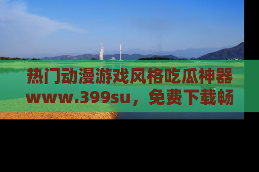 热门动漫游戏风格吃瓜神器www.399su,免费下载畅享精彩