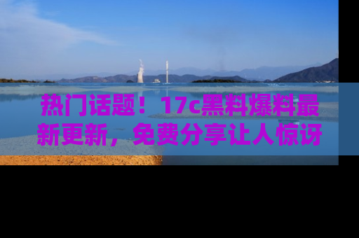 热门话题！17c黑料爆料最新更新，免费分享让人惊讶的事实！