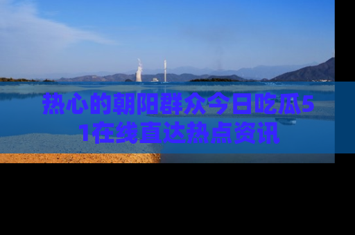 热心的朝阳群众今日吃瓜51在线直达热点资讯