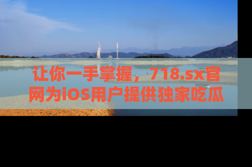 让你一手掌握，718.sx官网为iOS用户提供独家吃瓜内容！