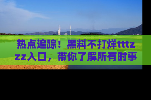 热点追踪！黑料不打烊tttzzz入口，带你了解所有时事动态，赶紧打开网址链接！