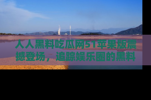 人人黑料吃瓜网51苹果版震撼登场,追踪娱乐圈的黑料与热闻