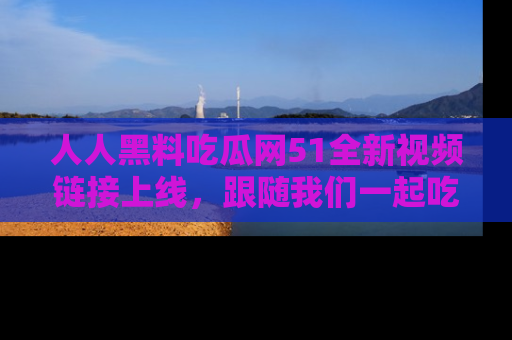 人人黑料吃瓜网51全新视频链接上线,跟随我们一起吃瓜围观!