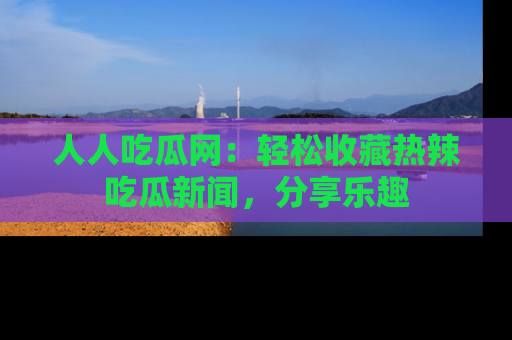 人人吃瓜网:轻松收藏热辣吃瓜新闻,分享乐趣