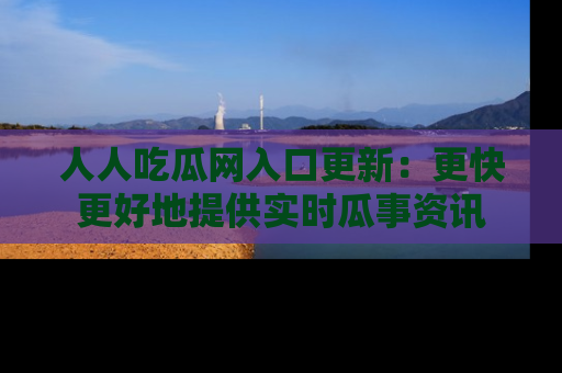 人人吃瓜网入口更新:更快更好地提供实时瓜事资讯