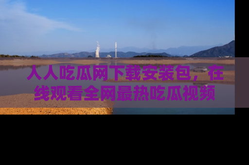 人人吃瓜网下载安装包，在线观看全网最热吃瓜视频