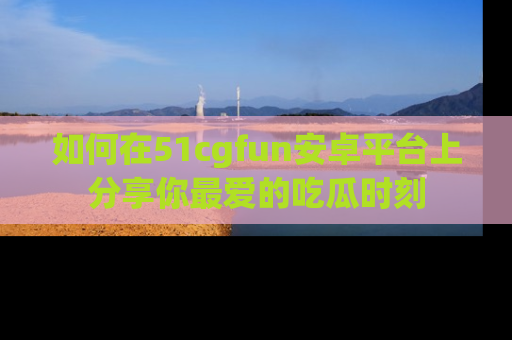 如何在51cgfun安卓平台上分享你最爱的吃瓜时刻