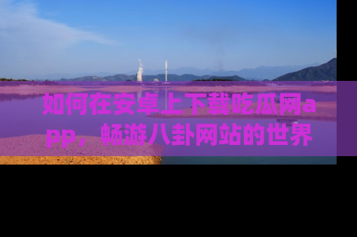如何在安卓上下载吃瓜网app，畅游八卦网站的世界