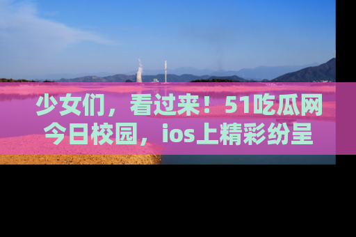 少女们，看过来！51吃瓜网今日校园，ios上精彩纷呈！