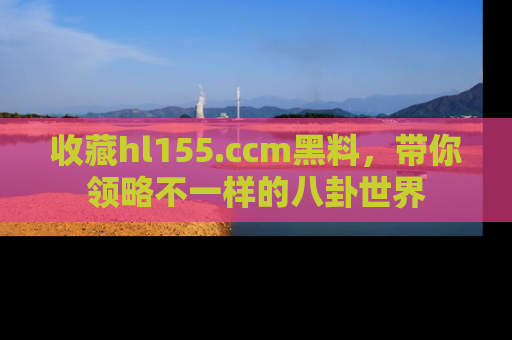 收藏hl155.ccm黑料,带你领略不一样的八卦世界