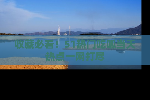 收藏必看！51热门吃呱当天热点一网打尽