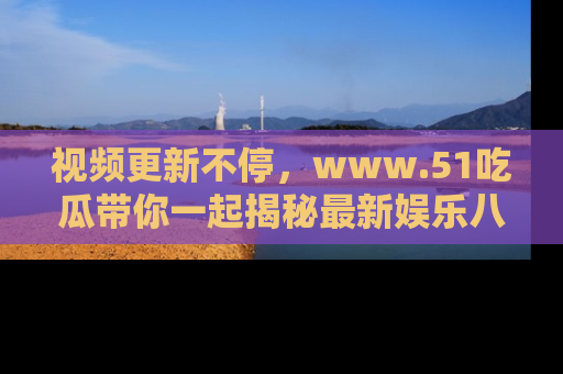 视频更新不停,www.51吃瓜带你一起揭秘最新娱乐八卦,畅享信息盛宴!