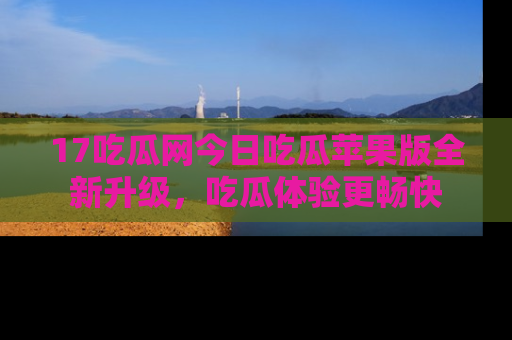 17吃瓜网今日吃瓜苹果版全新升级,吃瓜体验更畅快
