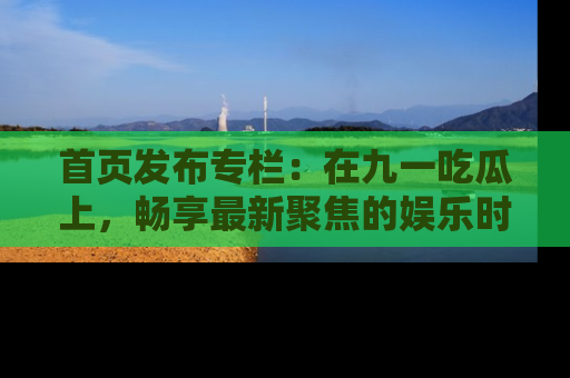 首页发布专栏：在九一吃瓜上，畅享最新聚焦的娱乐时讯