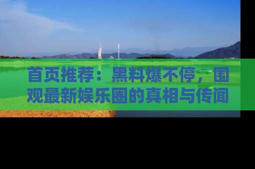 首页推荐：黑料爆不停，围观最新娱乐圈的真相与传闻