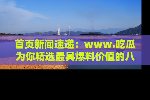 首页新闻速递：www.吃瓜为你精选最具爆料价值的八卦和趣闻！
