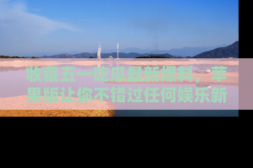 收藏五一吃瓜最新爆料，苹果版让你不错过任何娱乐新闻