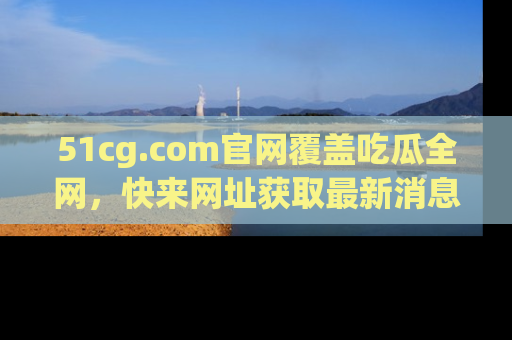 51cg.com官网覆盖吃瓜全网,快来网址获取最新消息与链接!