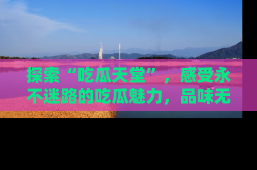 探索“吃瓜天堂”，感受永不迷路的吃瓜魅力，品味无尽的美食！