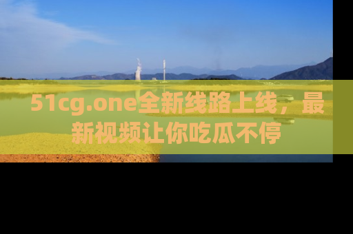 51cg.one全新线路上线,最新视频让你吃瓜不停