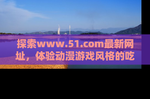 探索www.51.com最新网址，体验动漫游戏风格的吃瓜乐趣！