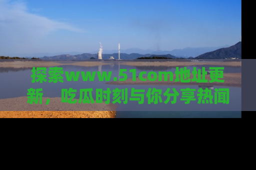 探索www.51com地址更新，吃瓜时刻与你分享热闻