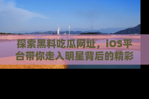 探索黑料吃瓜网址，iOS平台带你走入明星背后的精彩故事！