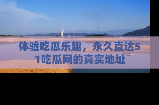 体验吃瓜乐趣，永久直达51吃瓜网的真实地址