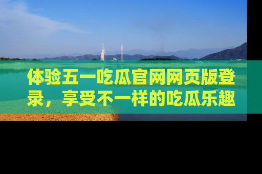 体验五一吃瓜官网网页版登录，享受不一样的吃瓜乐趣与互动体验