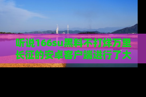 听说166su黑料不打烊万里长征的安卓客户端进行了大更新，八卦内容更加精彩与丰富！