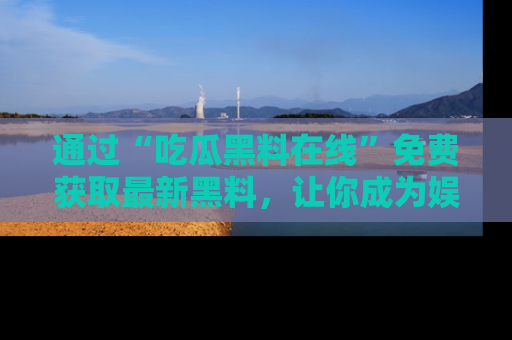 通过“吃瓜黑料在线”免费获取最新黑料，让你成为娱乐圈的内幕专家！