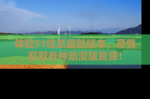 体验51吃瓜最新版本，尽情获取各种动漫版资源！