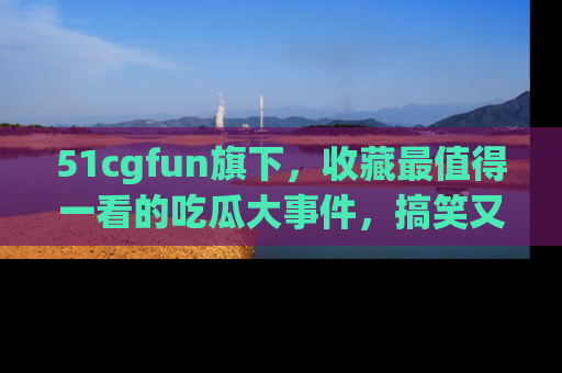 51cgfun旗下,收藏最值得一看的吃瓜大事件,搞笑又精彩!