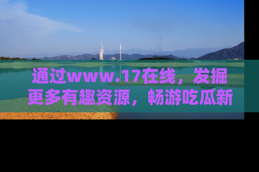 通过www.17在线，发掘更多有趣资源，畅游吃瓜新闻海洋